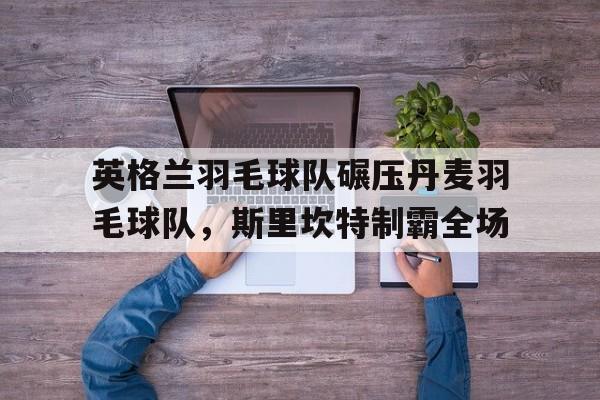 英格兰羽毛球队碾压丹麦羽毛球队，斯里坎特制霸全场的简单介绍